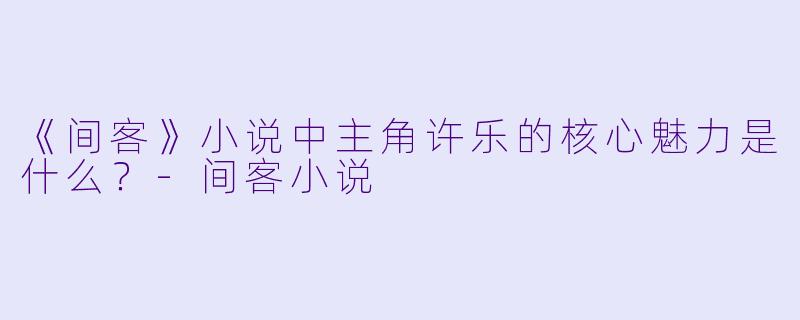 《间客》小说中主角许乐的核心魅力是什么?