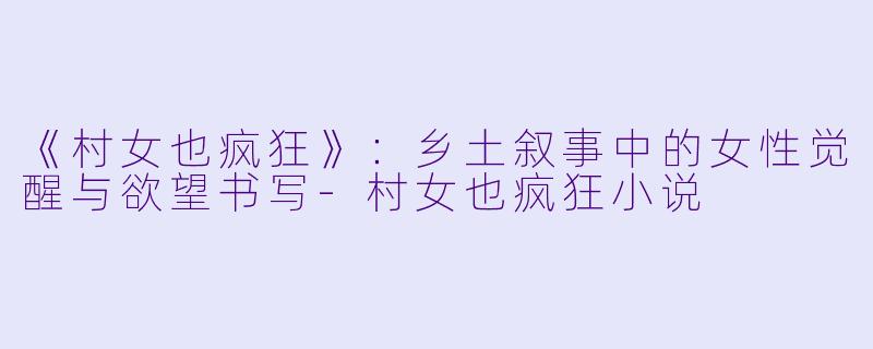 《村女也疯狂》：乡土叙事中的女性觉醒与欲望书写-村女也疯狂小说