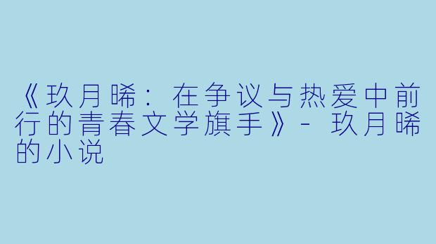 《玖月晞：在争议与热爱中前行的青春文学旗手》-玖月晞的小说