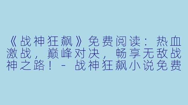 《战神狂飙》免费阅读：热血激战，巅峰对决，畅享无敌战神之路！-战神狂飙小说免费阅读