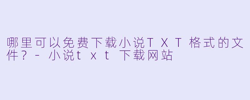 哪里可以免费下载小说TXT格式的文件？-小说txt下载网站