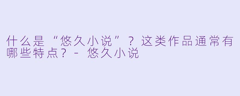 什么是“悠久小说”？这类作品通常有哪些特点？-悠久小说