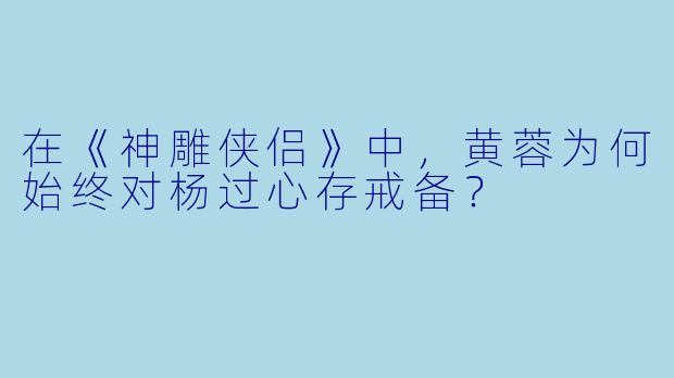 在《神雕侠侣》中，黄蓉为何始终对杨过心存戒备？