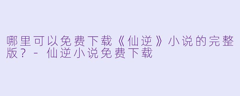 哪里可以免费下载《仙逆》小说的完整版？-仙逆小说免费下载