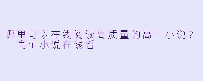 哪里可以在线阅读高质量的高H小说？-高h小说在线看