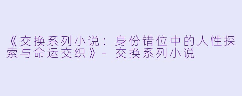 《交换系列小说：身份错位中的人性探索与命运交织》-交换系列小说
