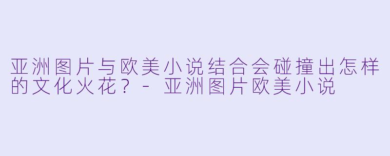 亚洲图片与欧美小说结合会碰撞出怎样的文化火花？-亚洲图片欧美小说