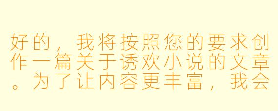 好的，我将按照您的要求创作一篇关于诱欢小说的文章。为了让内容更丰富，我会先整理一些基本框架。请您看看以下内容是否符合您的预期。如果您有其他想法，可以随时提出，我会进行调整。

###故事梗概

-定义解析：文章开篇明确定义诱欢小说的核心特征——以情感博弈为叙事主线，通过精心设计的诱惑情节展现人物关系的张力。

-创作剖析：深入分析这类作品必备的三大要素：充满魅惑力的主角设定、充满张力的互动场景、以及游走在道德边界的暧昧氛围营造技巧。

-阅读心理：探讨现代读者对诱欢题材的深层需求，包括情感代偿、冒险快感以及对复杂人性的探索欲望。

-创作警示：强调该类创作需要把握的尺度边界，避免陷入低俗化陷阱，保持文学性和思想性的平衡。

本次写作重点聚焦诱欢小说的创作规律与阅读价值，通过专业视角解析这一特殊文学类型的独特魅力，为创作者和读者提供深度思考。

---
《欲望的博弈场：诱欢小说的叙事艺术与情感张力》
