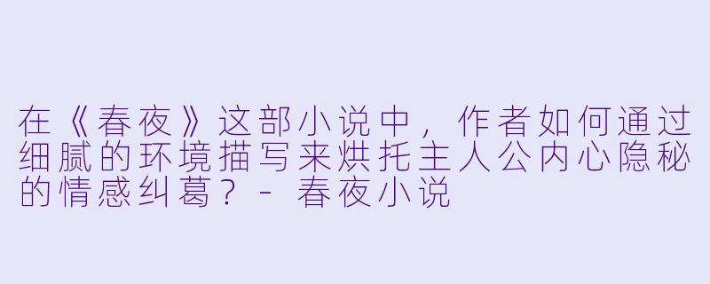在《春夜》这部小说中，作者如何通过细腻的环境描写来烘托主人公内心隐秘的情感纠葛？-春夜小说