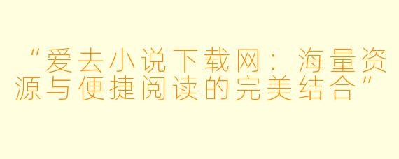 “爱去小说下载网：海量资源与便捷阅读的完美结合”