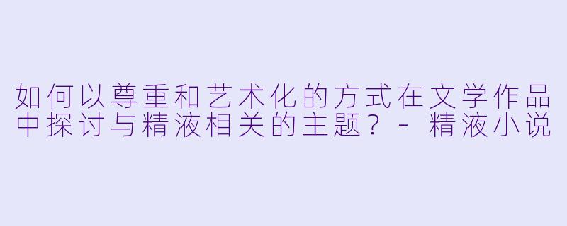 如何以尊重和艺术化的方式在文学作品中探讨与精液相关的主题？-精液小说