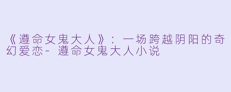 《遵命女鬼大人》：一场跨越阴阳的奇幻爱恋-遵命女鬼大人小说