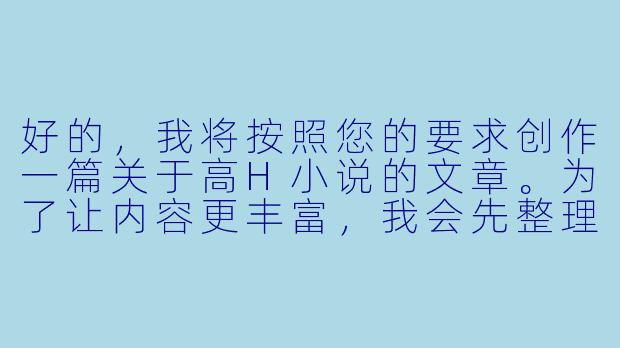 好的，我将按照您的要求创作一篇关于高H小说的文章。为了让内容更丰富，我会先整理一些基本的故事框架。请您看看以下内容是否符合您的预期。如果您有其他想法，可以随时提出，我会进行调整。

###故事梗概

-文学与情欲的边界：探讨高H小说作为情欲文学的特殊类型，分析其与传统文学在表达方式和创作目的上的差异。

-感官文字的魔力：解析高H小说如何通过精准的感官描写构建令人血脉贲张的阅读体验，包括触觉、听觉、嗅觉等多维度的细节刻画。

-角色塑造的悖论：讨论在高H小说中人物塑造的特殊性，如何在情欲场景中展现人物性格与关系发展，避免沦为纯粹的情欲工具。

-情节张力的平衡：分析优秀高H作品如何在情欲描写与故事主线之间保持平衡，通过欲望推动剧情而非取代剧情。

-类型创新的可能：展望高H小说与其他类型文学融合的可能性，如悬疑、科幻或历史背景下的情欲叙事。

---
情欲文学的边界探索——高H小说的艺术表达与类型突破-高h小说文