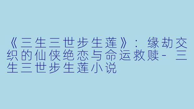 《三生三世步生莲》：缘劫交织的仙侠绝恋与命运救赎-三生三世步生莲小说