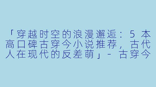 「穿越时空的浪漫邂逅：5本高口碑古穿今小说推荐，古代人在现代的反差萌」-古穿今小说推荐