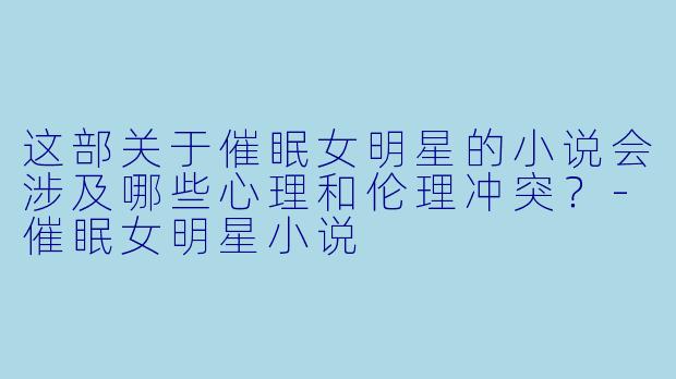 这部关于催眠女明星的小说会涉及哪些心理和伦理冲突？-催眠女明星小说