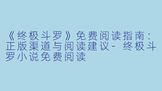 《终极斗罗》免费阅读指南:正版渠道与阅读建议
