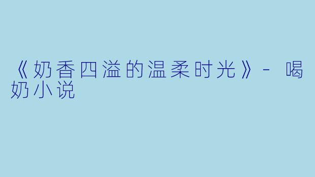 《奶香四溢的温柔时光》-喝奶小说