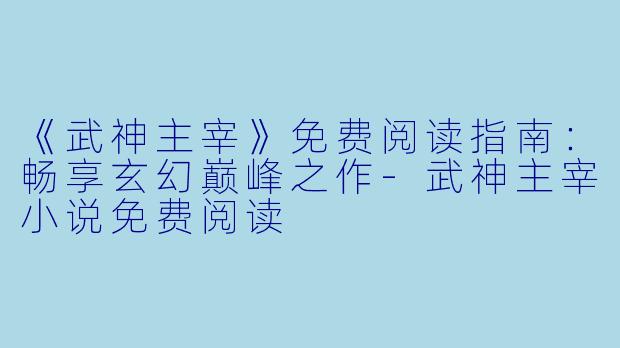 《武神主宰》免费阅读指南：畅享玄幻巅峰之作-武神主宰小说免费阅读
