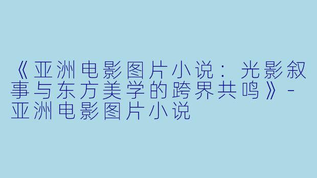 《亚洲电影图片小说：光影叙事与东方美学的跨界共鸣》-亚洲电影图片小说