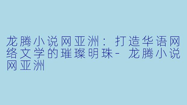 龙腾小说网亚洲：打造华语网络文学的璀璨明珠-龙腾小说网亚洲
