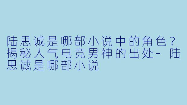 陆思诚是哪部小说中的角色？揭秘人气电竞男神的出处-陆思诚是哪部小说