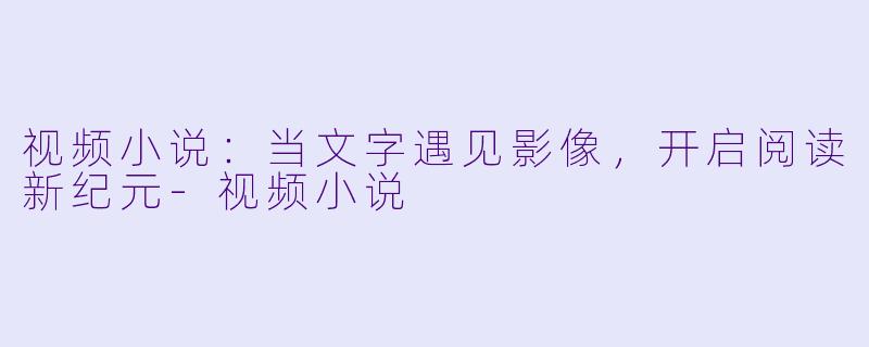 视频小说：当文字遇见影像，开启阅读新纪元-视频小说