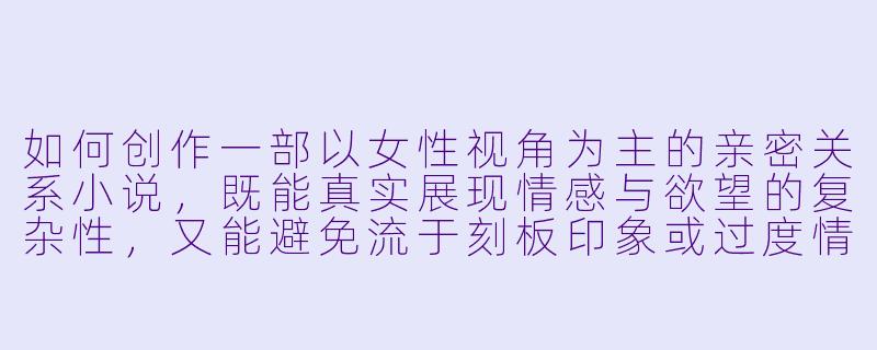 如何创作一部以女性视角为主的亲密关系小说，既能真实展现情感与欲望的复杂性，又能避免流于刻板印象或过度情色化？-女女性爱小说