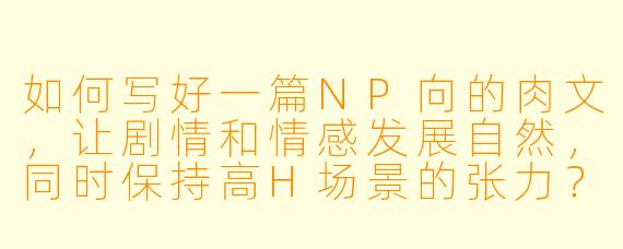 如何写好一篇NP向的肉文，让剧情和情感发展自然，同时保持高H场景的张力？