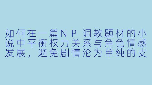 如何在一篇NP调教题材的小说中平衡权力关系与角色情感发展，避免剧情沦为单纯的支配/臣服套路？-调教np小说