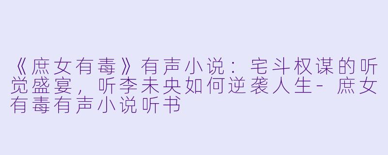 《庶女有毒》有声小说：宅斗权谋的听觉盛宴，听李未央如何逆袭人生-庶女有毒有声小说听书
