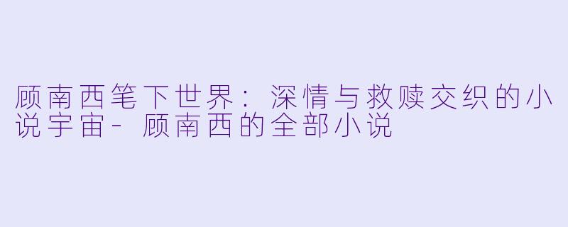 顾南西笔下世界：深情与救赎交织的小说宇宙-顾南西的全部小说