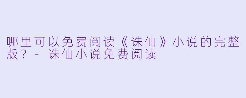 哪里可以免费阅读《诛仙》小说的完整版？-诛仙小说免费阅读