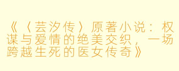 《〈芸汐传〉原著小说：权谋与爱情的绝美交织，一场跨越生死的医女传奇》