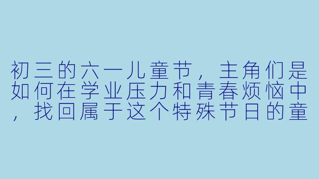 初三的六一儿童节，主角们是如何在学业压力和青春烦恼中，找回属于这个特殊节日的童真与快乐的？