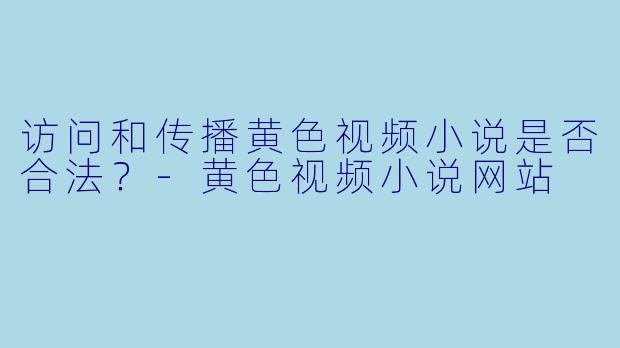 访问和传播黄色视频小说是否合法？-黄色视频小说网站