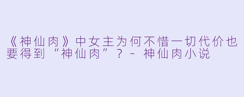 《神仙肉》中女主为何不惜一切代价也要得到“神仙肉”？-神仙肉小说