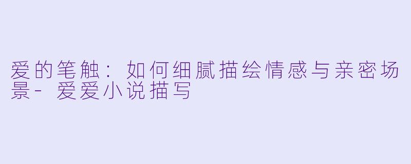 爱的笔触：如何细腻描绘情感与亲密场景-爱爱小说描写