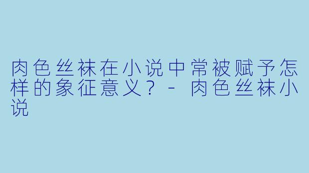肉色丝袜在小说中常被赋予怎样的象征意义？-肉色丝袜小说