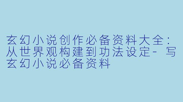 玄幻小说创作必备资料大全：从世界观构建到功法设定-写玄幻小说必备资料