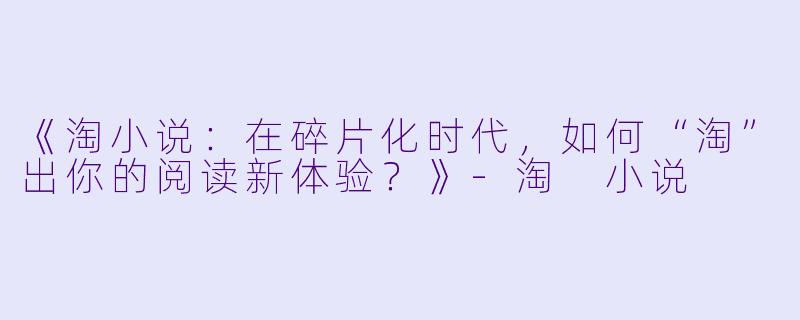《淘小说：在碎片化时代，如何“淘”出你的阅读新体验？》-淘 小说