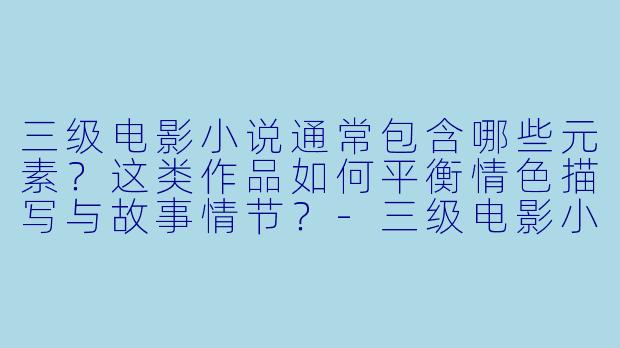 三级电影小说通常包含哪些元素？这类作品如何平衡情色描写与故事情节？-三级电影小说