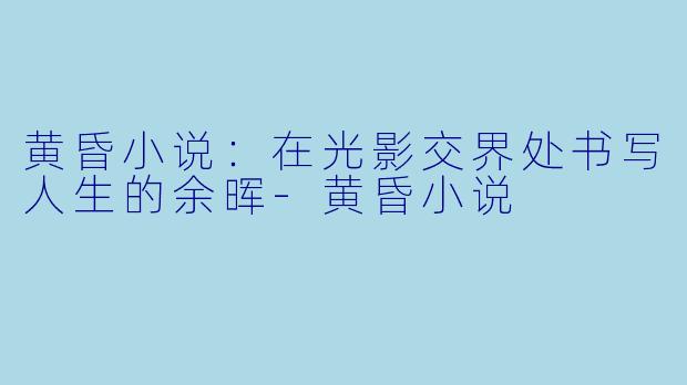 黄昏小说:在光影交界处书写人生的余晖