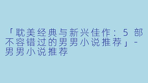 「耽美经典与新兴佳作：5部不容错过的男男小说推荐」-男男小说推荐