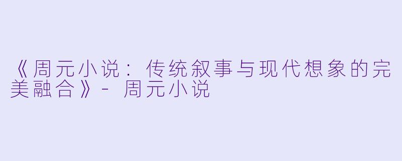 《周元小说：传统叙事与现代想象的完美融合》-周元小说