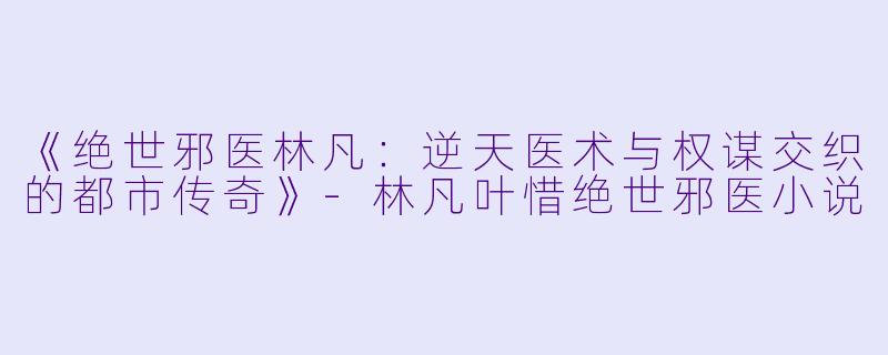 《绝世邪医林凡:逆天医术与权谋交织的都市传奇》