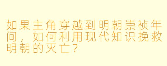 如果主角穿越到明朝崇祯年间，如何利用现代知识挽救明朝的灭亡？