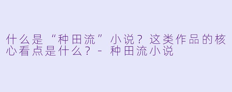 什么是“种田流”小说？这类作品的核心看点是什么？-种田流小说
