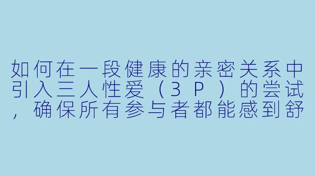 如何在一段健康的亲密关系中引入三人性爱（3P）的尝试，确保所有参与者都能感到舒适和尊重？