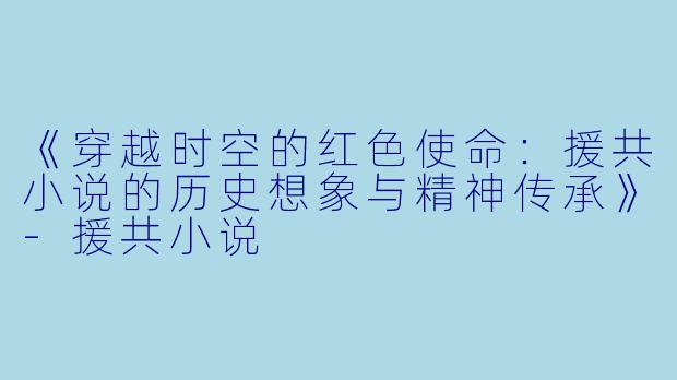 《穿越时空的红色使命：援共小说的历史想象与精神传承》-援共小说